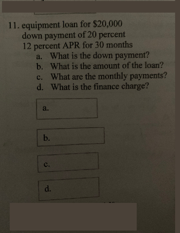 11. equipment loan for $20,000
down payment of 20 percent
12 percent APR for 30 months
a. What is the down payment?
b. What is the amount of the loan?
What are the monthly payments?
d. What is the finance charge?
с.
a.
b.
с.
d.
