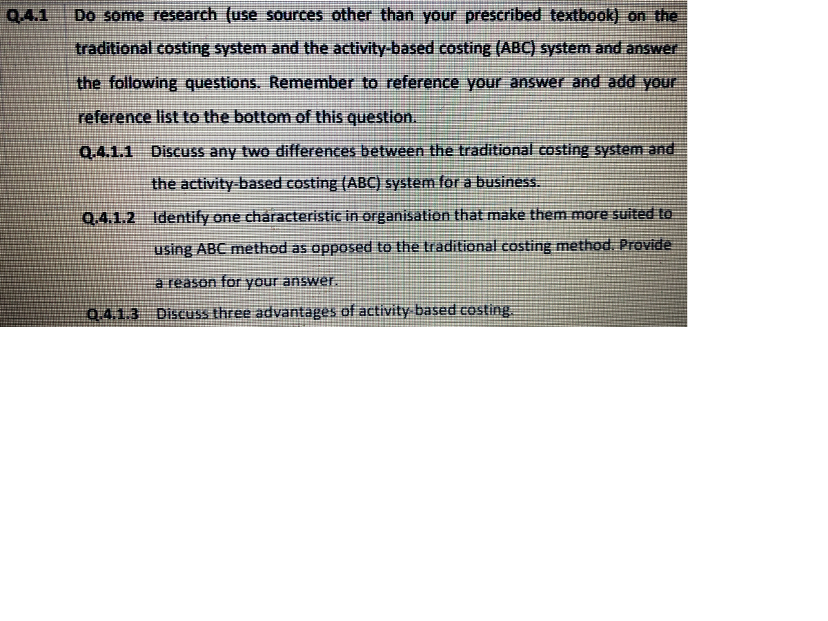 Q.4.1
Do some research (use sources other than your prescribed textbook) on the
traditional costing system and the activity-based costing (ABC) system and answer
the following questions. Remember to reference your answer and add your
reference list to the bottom of this question.
Q.4.1.1 Discuss any two differences between the traditional costing system and
the activity-based costing (ABC) system for a business.
Q.4.1.2 Identify one cháracteristic in organisation that make them more suited to
using ABC method as opposed to the traditional costing method. Provide
a reason for your anSwer.
Q.4.1.3
Discuss three advantages of activity-based costing
