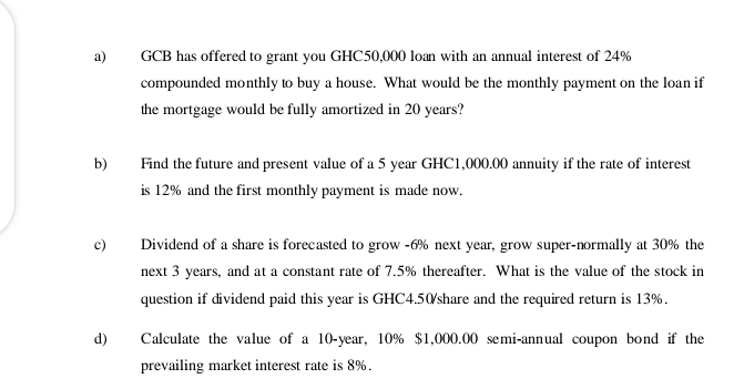 a)
GCB has offered to grant you GHC50,000 loan with an annual interest of 24%
compounded monthly to buy a house. What would be the monthly payment on the loan if
the mortgage would be fully amortized in 20 years?
b)
Find the future and present value of a 5 year GHC1,000.00 annuity if the rate of interest
is 12% and the first monthly payment is made now.
c)
Dividend of a share is forecasted to grow -6% next year, grow super-normally at 30% the
next 3 years, and at a constant rate of 7.5% thereafter. What is the value of the stock in
question if dividend paid this year is GHC4.50/share and the required return is 13%.
d)
Calculate the value of a 10-year, 10% $1,000.00 semi-annual coupon bond if the
prevailing market interest rate is 8%.
