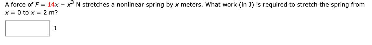 A force of F = 14x – x³ N stretches a nonlinear spring by x meters. What work (in J) is required to stretch the spring from
x = 0 to x = 2 m?
