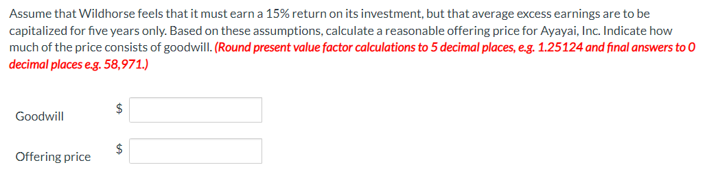 Assume that Wildhorse feels that it must earn a 15% return on its investment, but that average excess earnings are to be
capitalized for five years only. Based on these assumptions, calculate a reasonable offering price for Ayayai, Inc. Indicate how
much of the price consists of goodwill. (Round present value factor calculations to 5 decimal places, e.g. 1.25124 and final answers to O
decimal places e.g. 58,971.)
Goodwill
Offering price
$
$