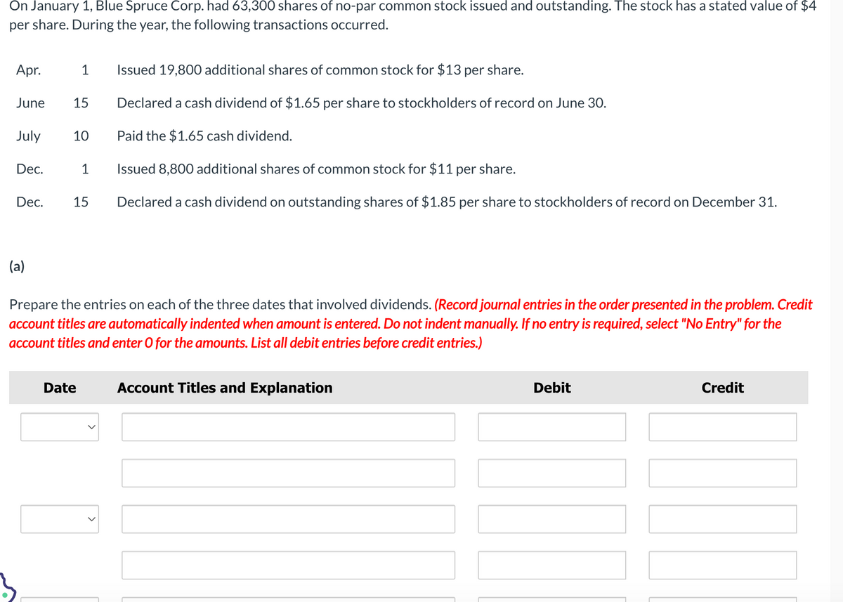 On January 1, Blue Spruce Corp. had 63,300 shares of no-par common stock issued and outstanding. The stock has a stated value of $4
per share. During the year, the following transactions occurred.
Apr.
1 Issued 19,800 additional shares of common stock for $13 per share.
June 15 Declared a cash dividend of $1.65 per share to stockholders of record on June 30.
Paid the $1.65 cash dividend.
Issued 8,800 additional shares of common stock for $11 per share.
15 Declared a cash dividend on outstanding shares of $1.85 per share to stockholders of record on December 31.
July
Dec.
Dec.
(a)
10
1
Prepare the entries on each of the three dates that involved dividends. (Record journal entries in the order presented in the problem. Credit
account titles are automatically indented when amount is entered. Do not indent manually. If no entry is required, select "No Entry" for the
account titles and enter O for the amounts. List all debit entries before credit entries.)
Date
Account Titles and Explanation
Debit
Credit