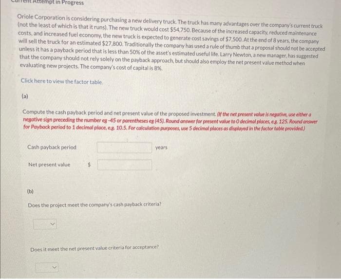 Attempt in Progress
Oriole Corporation is considering purchasing a new delivery truck. The truck has many advantages over the company's current truck
(not the least of which is that it runs). The new truck would cost $54,750. Because of the increased capacity, reduced maintenance
costs, and increased fuel economy, the new truck is expected to generate cost savings of $7,500. At the end of 8 years, the company
will sell the truck for an estimated $27,800. Traditionally the company has used a rule of thumb that a proposal should not be accepted
unless it has a payback period that is less than 50% of the asset's estimated useful life. Larry Newton, a new manager, has suggested
that the company should not rely solely on the payback approach, but should also employ the net present value method when
evaluating new projects. The company's cost of capital is 8%.
Click here to view the factor table.
(a)
Compute the cash payback period and net present value of the proposed investment. (If the net present value is negative, use either a
negative sign preceding the number eg -45 or parentheses eg (45). Round answer for present value to 0 decimal places, eg. 125. Round answer
for Payback period to 1 decimal place, e.g. 10.5. For calculation purposes, use 5 decimal places as displayed in the factor table provided.)
Cash payback period
Net present value
$
years.
(b)
Does the project meet the company's cash payback criteria?
Does it meet the net present value criteria for acceptance?