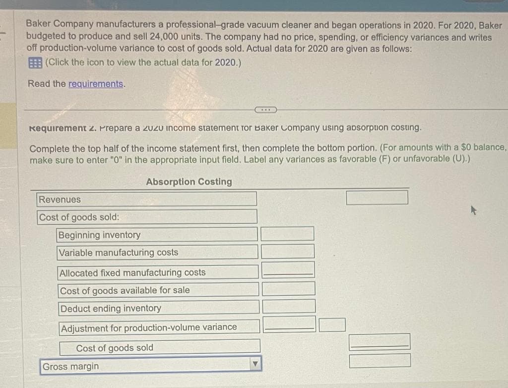 Baker Company manufacturers a professional-grade vacuum cleaner and began operations in 2020. For 2020, Baker
budgeted to produce and sell 24,000 units. The company had no price, spending, or efficiency variances and writes
off production-volume variance to cost of goods sold. Actual data for 2020 are given as follows:
(Click the icon to view the actual data for 2020.)
Read the requirements.
Requirement 2. Prepare a ZuZu income statement for Baker Company using absorption costing.
Complete the top half of the income statement first, then complete the bottom portion. (For amounts with a $0 balance,
make sure to enter "0" in the appropriate input field. Label any variances as favorable (F) or unfavorable (U).)
Absorption Costing
Revenues
Cost of goods sold:
Beginning inventory
Variable manufacturing costs
Allocated fixed manufacturing costs
Cost of goods available for sale
Deduct ending inventory
Adjustment for production-volume variance
Cost of goods sold
Gross margin
▼