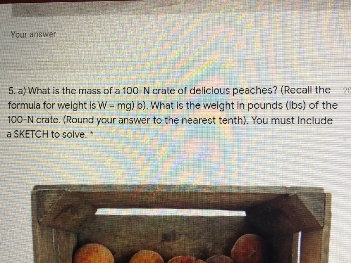 Your answer
5. a) What is the mass of a 100-N crate of delicious peaches? (Recall the
formula for weight is W = mg) b). What is the weight in pounds (Ibs) of the
100-N crate. (Round your answer to the nearest tenth). You must include
20
a SKETCH to solve. *
