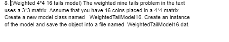 8. Weighted 4*4 16 tails model) The weighted nine tails problem in the text
uses a 3*3 matrix. Assume that you have 16 coins placed in a 4*4 matrix.
Create a new model class named Weighted TailModel16. Create an instance
of the model and save the object into a file named Weighted TailModel16.dat.