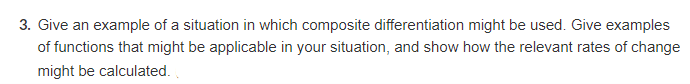 3. Give an example of a situation in which composite differentiation might be used. Give examples
of functions that might be applicable in your situation, and show how the relevant rates of change
might be calculated.