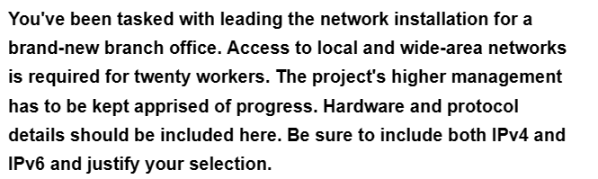 You've been tasked with leading the network installation for a
brand-new branch office. Access to local and wide-area networks
is required for twenty workers. The project's higher management
has to be kept apprised of progress. Hardware and protocol
details should be included here. Be sure to include both IPv4 and
IPv6 and justify your selection.