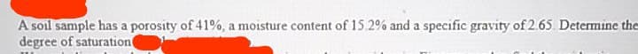 A soil sample has a porosity of 41%, a moisture content of 15.2% and a specific gravity of 2.65 Determine the
degree of saturation
