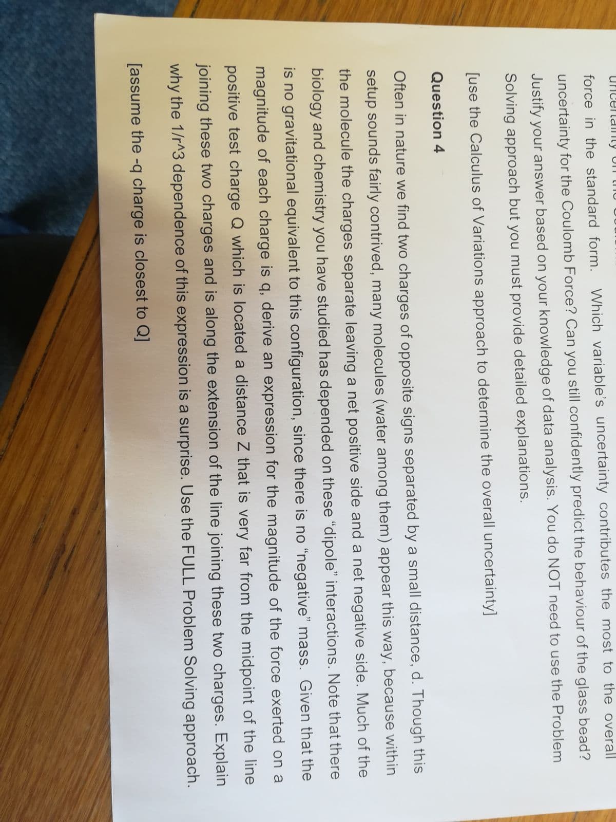 uncenalnty UT mu
force in the standard form. Which variable's uncertainty contributes the most to the overall
uncertainty for the Coulomb Force? Can you still confidently predict the behaviour of the glass bead?
Justify your answer based on your knowledge of data analysis. You do NOT need to use the Problem
Solving approach but you must provide detailed explanations.
[use the Calculus of Variations approach to determine the overall uncertainty]
Question 4
Often in nature we find two charges of opposite signs separated by a small distance, d. Though this
setup sounds fairly contrived, many molecules (water among them) appear this way, because within
the molecule the charges separate leaving a net positive side and a net negative side. Much of the
biology and chemistry you have studied has depended on these "dipole" interactions. Note that there
is no gravitational equivalent to this configuration, since there is no "negative" mass. Given that the
magnitude of each charge is q, derive an expression for the magnitude of the force exerted on a
positive test charge Q which is located a distance Z that is very far from the midpoint of the line
joining these two charges and is along the extension of the line joining these two charges. Explain
why the 1/r^3 dependence of this expression is a surprise. Use the FULL Problem Solving approach.
[assume the -q charge is closest to Q]
