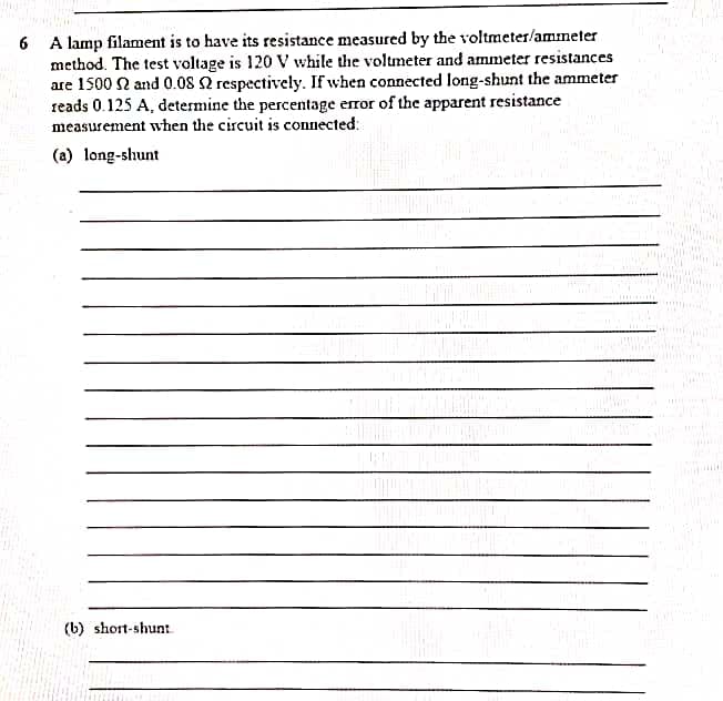 A lamp filament is to have its resistance measured by the voltmeter/ammeter
method. The test voltage is 120 V while the voltmeter and ammeter resistances
are 1500 N and 0.08 2 respectively. If when connected long-shunt the ammeter
reads 0.125 A, determine the percentage error of the apparent resistance
measurement when the circuit is connected:
6
(a) long-shunt
(b) short-shunt.
