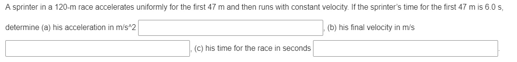 A sprinter in a 120-m race accelerates uniformly for the first 47 m and then runs with constant velocity. If the sprinter's time for the first 47 m is 6.0 s,
determine (a) his acceleration in m/s^2
(b) his final velocity in m/s
(c) his time for the race in seconds
