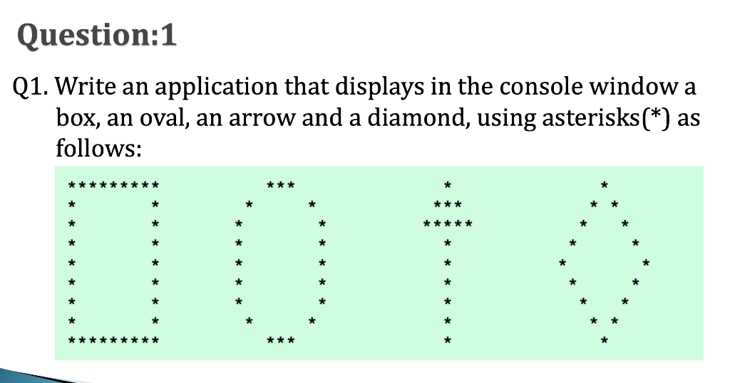 Question:1
Q1. Write an application that displays in the console window a
box, an oval, an arrow and a diamond, using asterisks(*) as
follows:
00
*********
***
1010
***
*****
*****
***
