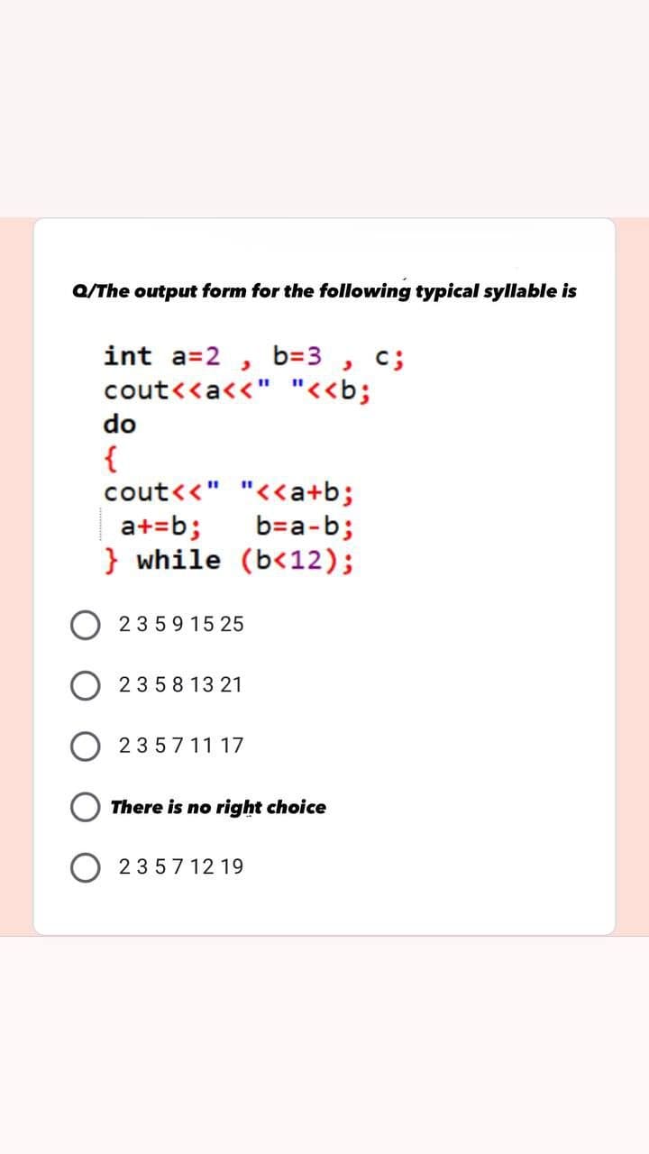 Q/The output form for the following typical syllable is
int a=2, b=3, c;
cout<<a<<" "<<b;
do
{
cout<<" "<<a+b;
b=a-b;
a+=b;
} while (b<12);
2359 15 25
23 5 8 13 21
235711 17
There is no right choice
23571219