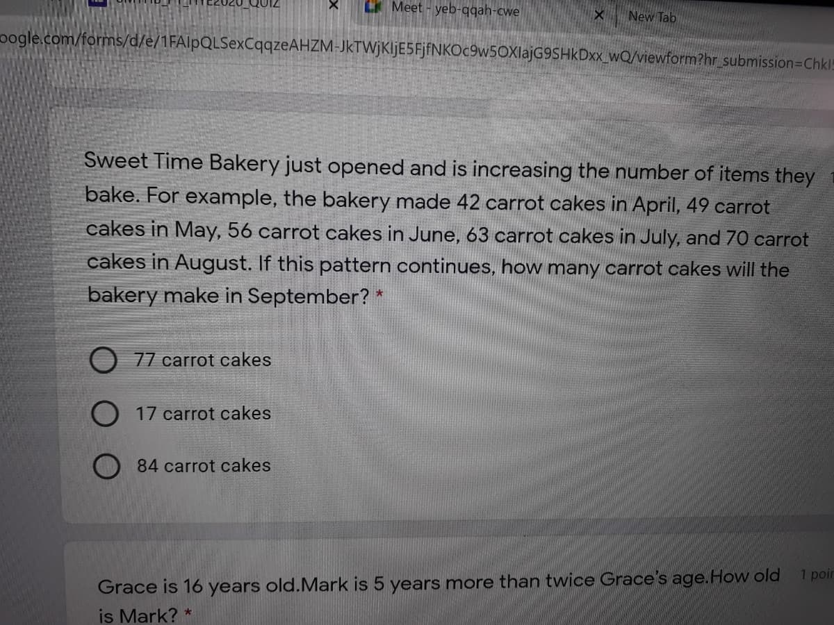 LK Meet - yeb-qqah-cwe
New Tab
oogle.com/forms/d/e/1FAlpQLSexCqqzeAHZM-JkTWjKljE5FjfNKOc9w5OXlajG9SHkDxx_wQ/viewform?hr_submission=Chkl!
Sweet Time Bakery just opened and is increasing the number of items they
bake. For example, the bakery made 42 carrot cakes in April, 49 carrot
cakes in May, 56 carrot cakes in June, 63 carrot cakes in July, and 70 carrot
cakes in August. If this pattern continues, how many carrot cakes will the
bakery make in September? *
77 carrot cakes
O 17 carrot cakes
84 carrot cakes
Grace is 16 years old.Mark is 5 years more than twice Grace's age.How old
is Mark? *
1 poir
