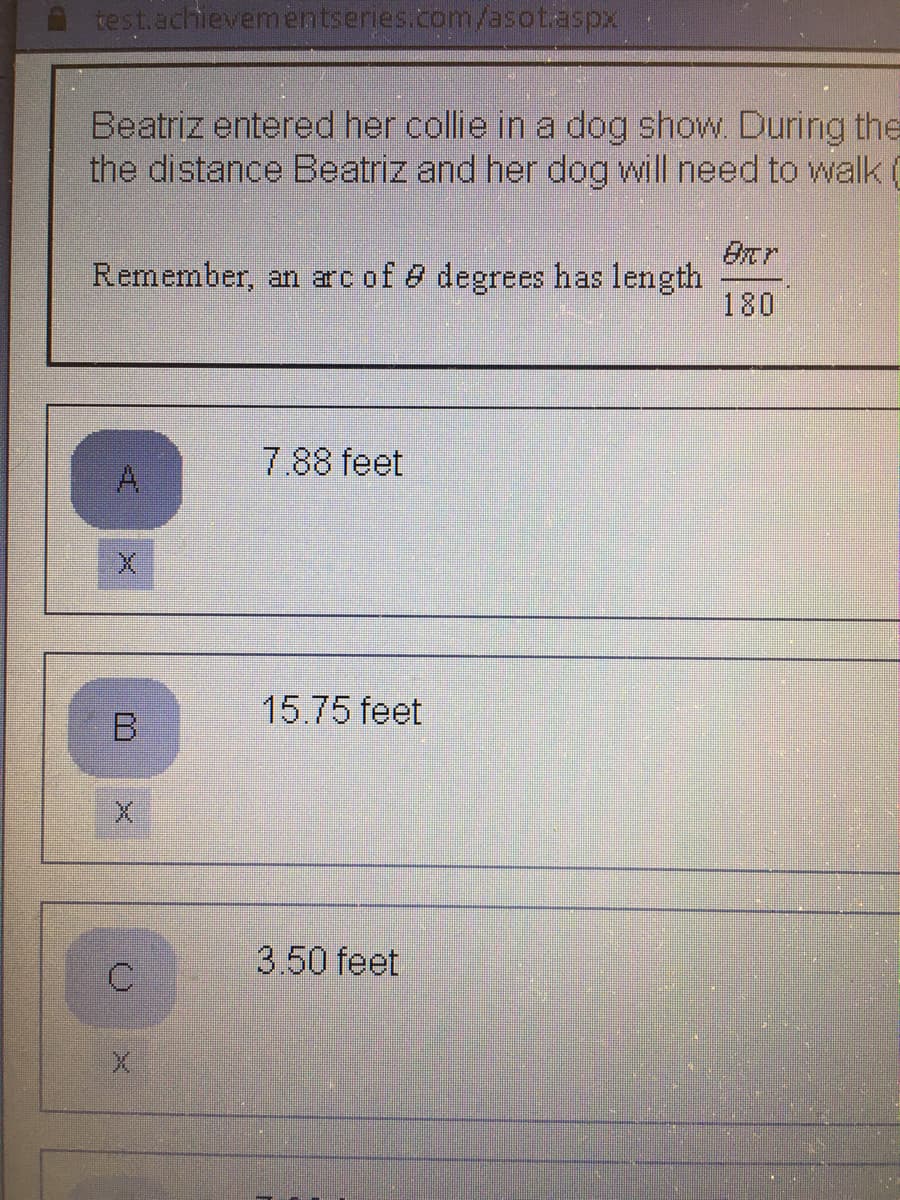 test.achlevementseries.com/asotaspx
Beatriz entered her collie in a dog show. During the
the distance Beatriz and her dog will need to walk (
Remember, an arc of 8 degrees has length
180
7.88 feet
A.
15.75 feet
B.
3.50 feet
