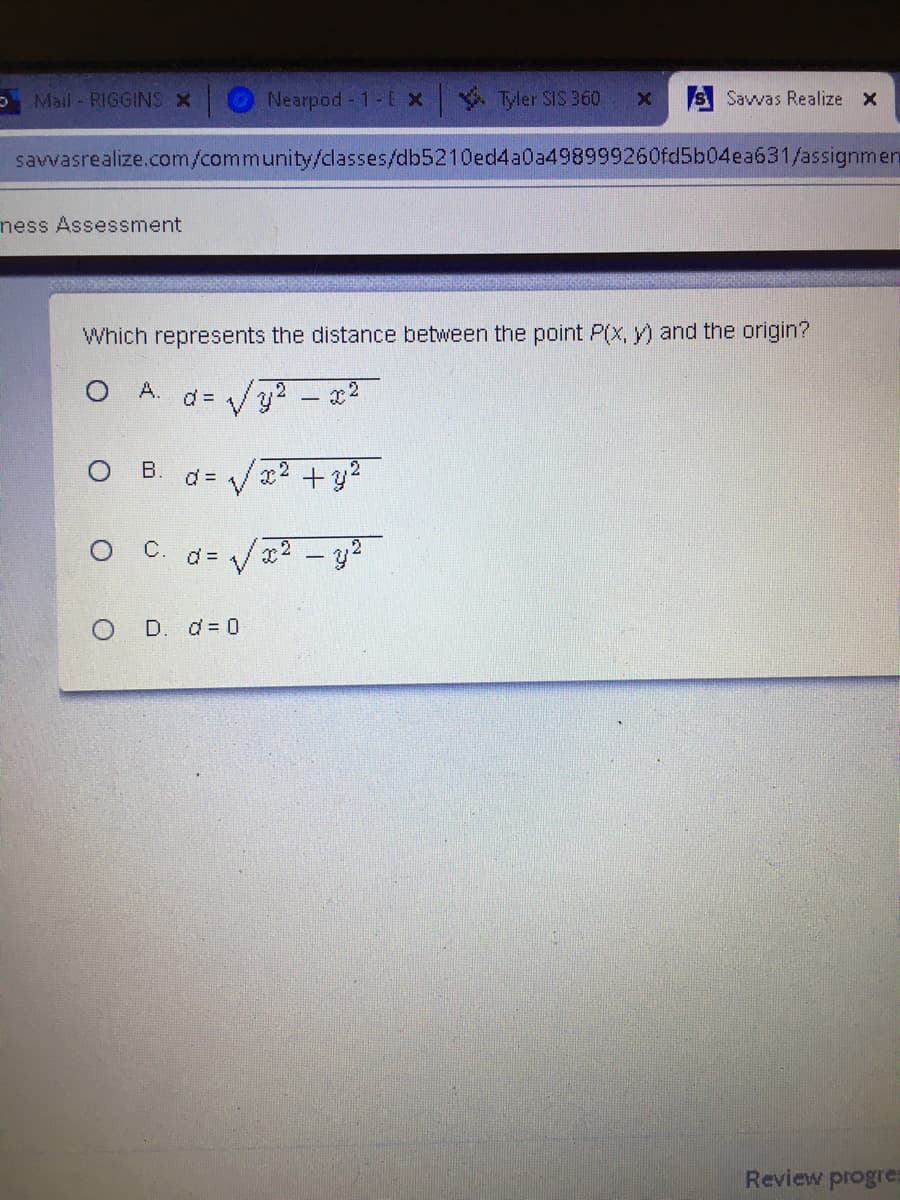 Mail - RIGGINS X
Nearpod 1-E x
Tyler SIS 360
S Savvas Realize x
savvasrealize.com/community/classes/db5210ed4a0a498999260fd5b04ea631/assignmen
ness Assessment
Which represents the distance between the point P(x, y) and the origin?
O A.
d = /y? - x2
B.
d = /x2 +y2
d = /x2 - y2
O D. d= 0
Review progre:
