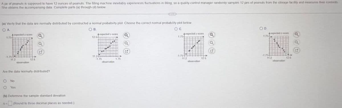 A jar of peanuts is supposed to have 12 ounces of poanuts. The filling machine inevitably experiences fluctuations in filling, so a quality control manager randomly samples 12 jars of peanuts from the storage facility and measures their contents
She obtains the accompanying data Complete parts (a) through (d) below
(a) Venty that the data are normally distributed by constructed a normal probability plot. Choose the correct normal probability plot below
OA
OB
O C
1.75
-1.75
A expected z-scare a
11.2
observation
O No
O Yes
12.6
C
Are the data normally distributed?
(b) Determine the sample standard deviation
S= (Round to three decimal places as needed)
A expected z-scoro
12.64
11.2
-1.75
observation
175
Q
Q
G
1.75
4 expected 2-score
175-1
11.2
observation
126
Q
OD
4 expected c-score
175-
-1.75
112
observation
12.6