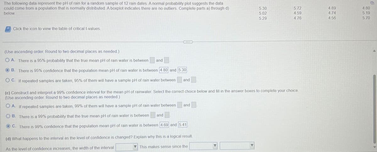 The following data represent the pH of rain for a random sample of 12 rain dates. A normal probability plot suggests the data
could come from a population that is normally distributed. A boxplot indicates there are no outliers. Complete parts a) through d)
below.
Click the icon to view the table of critical t-values.
(Use ascending order. Round to two decimal places as needed.)
OA. There is a 95% probability that the true mean pH of rain water is between
B. There is 95% confidence that the population mean pH of rain water is between 4.80 and 5.30
OC. If repeated samples are taken, 95% of them will have a sample pH of rain water between and
and
and
(c) Construct and interpret a 99% confidence interval for the mean pH of rainwater. Select the correct choice below and fill in the answer boxes to complete your choice.
(Use ascending order. Round to two decimal places as needed.)
OA. If repeated samples are taken, 99% of them will have a sample pH of rain water between
OB. There is a 99% probability that the true mean pH of rain water is between
C. There is 99% confidence that the population mean pH of rain water is between 4.69 and 5.41
and
(d) What happens to the interval as the level of confidence is changed? Explain why this is a logical result.
As the level of confidence increases, the width of the interval
5.30
5.02
5.29
This makes sense since the
5.72
4.59
4.76
4.89
4.74
4.56
4.80
5.19
5.70
0