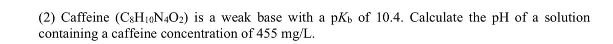 (2) Caffeine (C8H10N4O2) is a weak base with a pKь of 10.4. Calculate the pH of a solution
containing a caffeine concentration of 455 mg/L.