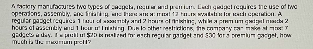 A factory manufactures two types of gadgets, regular and premium. Each gadget requires the use of two
operations, assembly, and finishing, and there are at most 12 hours available for each operation. A
regular gadget requires 1 hour of assembly and 2 hours of finishing, while a premium gadget needs 2
hours of assembly and 1 hour of finishing. Due to other restrictions, the company can make at most 7
gadgets a day. If a profit of $20 is realized for each regular gadget and $30 for a premium gadget, how
much is the maximum profit?
