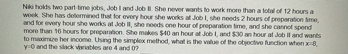 Niki holds two part-time jobs, Job I and Job II. She never wants to work more than a total of 12 hours a
week. She has determined that for every hour she works at Job I, she needs 2 hours of preparation time,
and for every hour she works at Job II, she needs one hour of preparation time, and she cannot spend
more than 16 hours for preparation. She makes $40 an hour at Job I, and $30 an hour at Job II and wants
to maximize her income. Using the simplex method, what is the value of the objective function when x-8,
y30 and the slack variables are 4 and 0?
