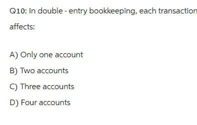 Q10: In double-entry bookkeeping, each transaction
affects:
A) Only one account
B) Two accounts
C) Three accounts
D) Four accounts