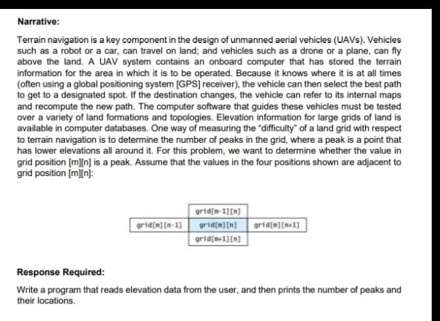 Narrative:
Terrain navigation is a key component in the design of unmanned aerial vehicles (UAVS). Vehicles
such as a robot or a car, can travel on land; and vehicles such as a drone or a plane, can fly
above the land. A UAV system contains an onboard computer that has stored the terrain
information for the area in which it is to be operated. Because it knows where it is at all times
(often using a global positioning system [GPS] receiver), the vehicle can then select the best path
to get to a designated spot. If the destination changes, the vehicle can refer to its internal maps
and recompute the new path. The computer software that guides these vehicles must be tested
over a variety of land formations and topologies. Elevation information for large grids of land is
available in computer databases. One way of measuring the "difficulty" of a land grid with respect
to terrain navigation is to determine the number of peaks in the grid, where a peak is a point that
has lower elevations all around it. For this problem, we want to determine whether the value in
grid position (m][n] is a peak. Assume that the values in the four positions shown are adjacent to
grid position [m][n]:
grid[e-1][n]
grid[m] [n-1] grid[m] [n] grid[m][n+1]
grid[s+1][m]
Response Required:
Write a program that reads elevation data from the user, and then prints the number of peaks and
their locations.
