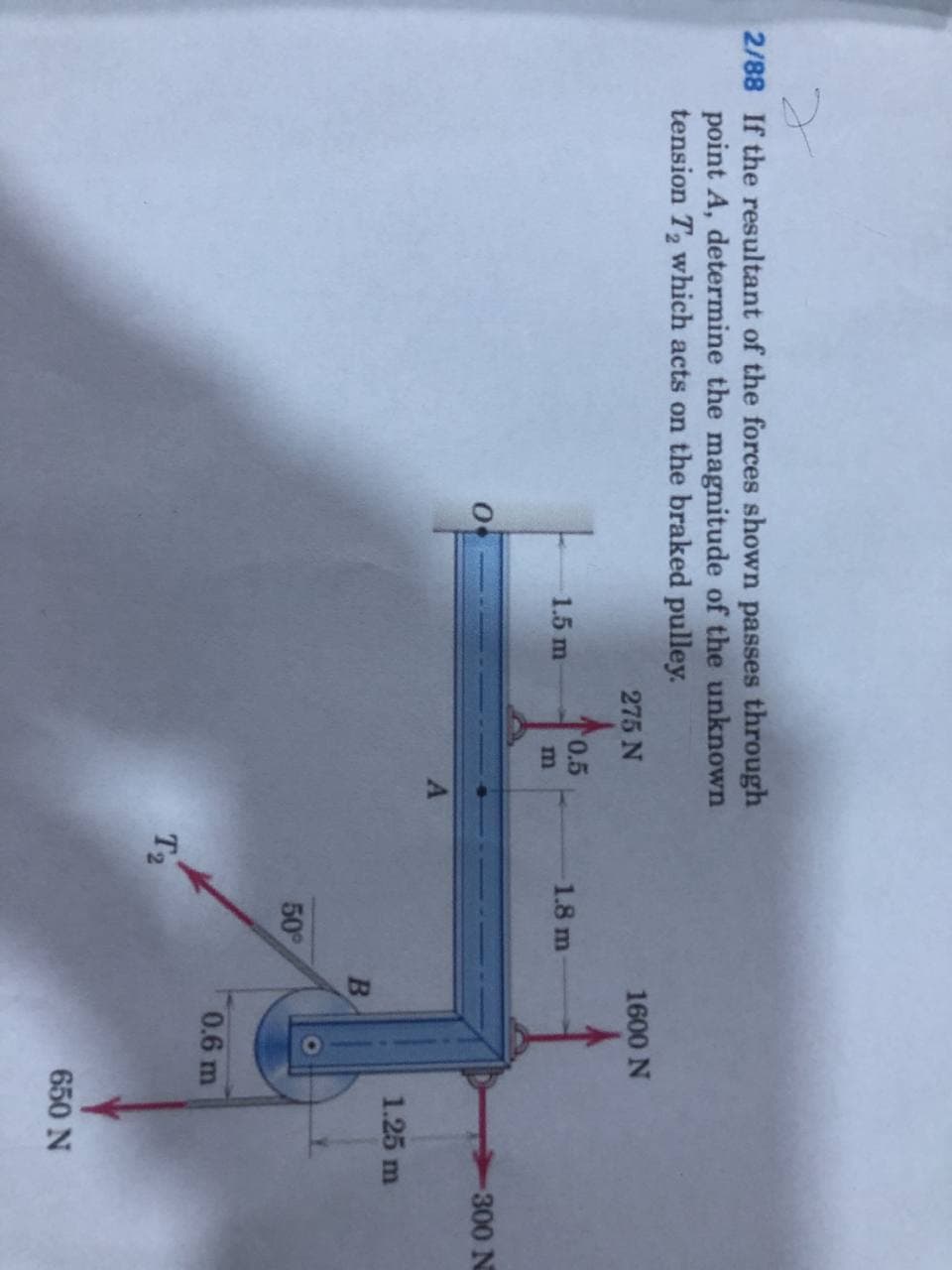 2/88 If the resultant of the forces shown passes through
point A, determine the magnitude of the unknown
tension T2 which acts on the braked pulley.
1600 N
275 N
0.5
1.8 m
1.5 m
300 N
1.25 m
B
50
0.6 m
T2
650 N
