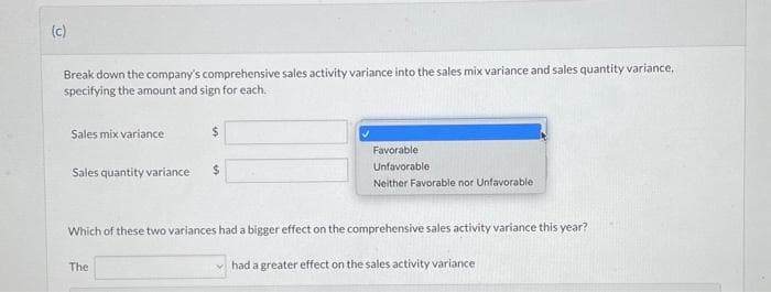 (c)
Break down the company's comprehensive sales activity variance into the sales mix variance and sales quantity variance,
specifying the amount and sign for each.
Sales mix variance
Sales quantity variance
$
The
$
Favorable
Unfavorable
Neither Favorable nor Unfavorable
Which of these two variances had a bigger effect on the comprehensive sales activity variance this year?
had a greater effect on the sales activity variance