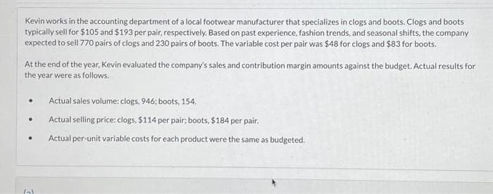 Kevin works in the accounting department of a local footwear manufacturer that specializes in clogs and boots. Clogs and boots
typically sell for $105 and $193 per pair, respectively. Based on past experience, fashion trends, and seasonal shifts, the company
expected to sell 770 pairs of clogs and 230 pairs of boots. The variable cost per pair was $48 for clogs and $83 for boots.
At the end of the year, Kevin evaluated the company's sales and contribution margin amounts against the budget. Actual results for
the year were as follows.
.
●
●
Gal
Actual sales volume: clogs, 946; boots, 154.
Actual selling price: clogs, $114 per pair; boots, $184 per pair.
Actual per-unit variable costs for each product were the same as budgeted.