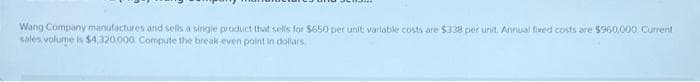Wang Company manufactures and sells a single product that sells for $650 per unit variable costs are $338 per unit. Annual fixed costs are $960,000 Current
sales volume is $4,320,000. Compute the break-even point in dollars