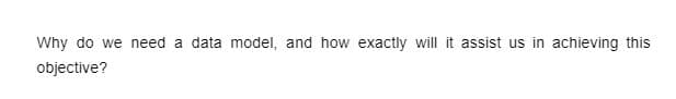 Why do we need a data model, and how exactly will it assist us in achieving this
objective?
