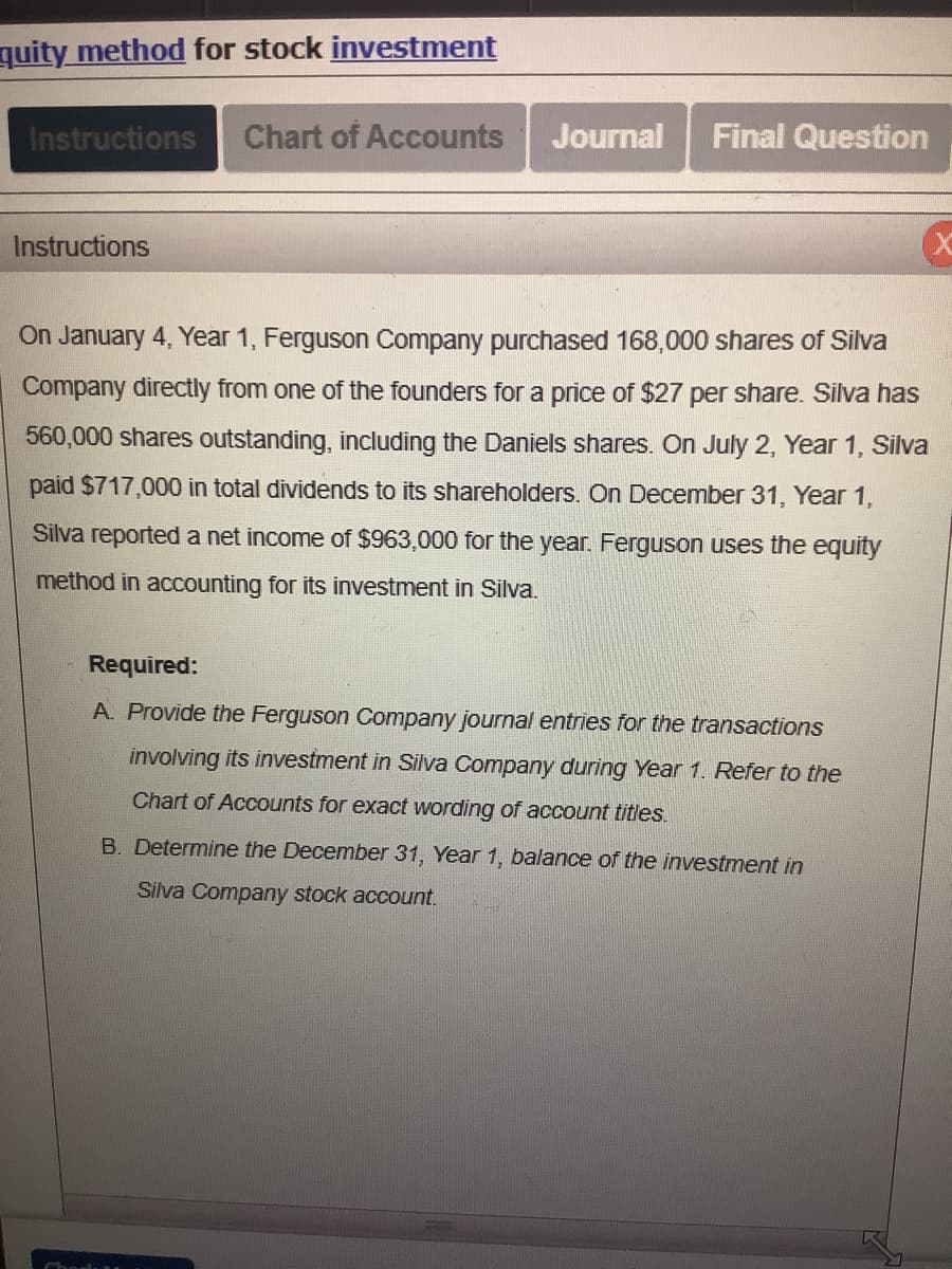 quity method for stock investment
Instructions
Instructions
Chart of Accounts Journal Final Question
On January 4, Year 1, Ferguson Company purchased 168,000 shares of Silva
Company directly from one of the founders for a price of $27 per share. Silva has
560,000 shares outstanding, including the Daniels shares. On July 2, Year 1, Silva
paid $717,000 in total dividends to its shareholders. On December 31, Year 1,
Silva reported a net income of $963,000 for the year. Ferguson uses the equity
method in accounting for its investment in Silva.
Required:
A. Provide the Ferguson Company journal entries for the transactions
involving its investment in Silva Company during Year 1. Refer to the
Chart of Accounts for exact wording of account titles.
B. Determine the December 31, Year 1, balance of the investment in
Silva Company stock account.
X