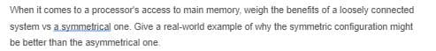 When it comes to a processor's access to main memory, weigh the benefits of a loosely connected
system vs a symmetrical one. Give a real-world example of why the symmetric configuration might
be better than the asymmetrical one.
