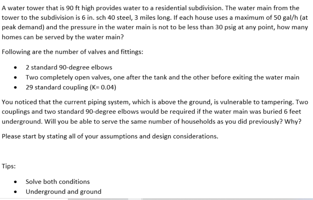 A water tower that is 90 ft high provides water to a residential subdivision. The water main from the
tower to the subdivision is 6 in. sch 40 steel, 3 miles long. If each house uses a maximum of 50 gal/h (at
peak demand) and the pressure in the water main is not to be less than 30 psig at any point, how many
homes can be served by the water main?
Following are the number of valves and fittings:
2 standard 90-degree elbows
Two completely open valves, one after the tank and the other before exiting the water main
29 standard coupling (K= 0.04)
You noticed that the current piping system, which is above the ground, is vulnerable to tampering. Two
couplings and two standard 90-degree elbows would be required if the water main was buried 6 feet
underground. Will you be able to serve the same number of households as you did previously? Why?
Please start by stating all of your assumptions and design considerations.
Tips:
Solve both conditions
Underground and ground
