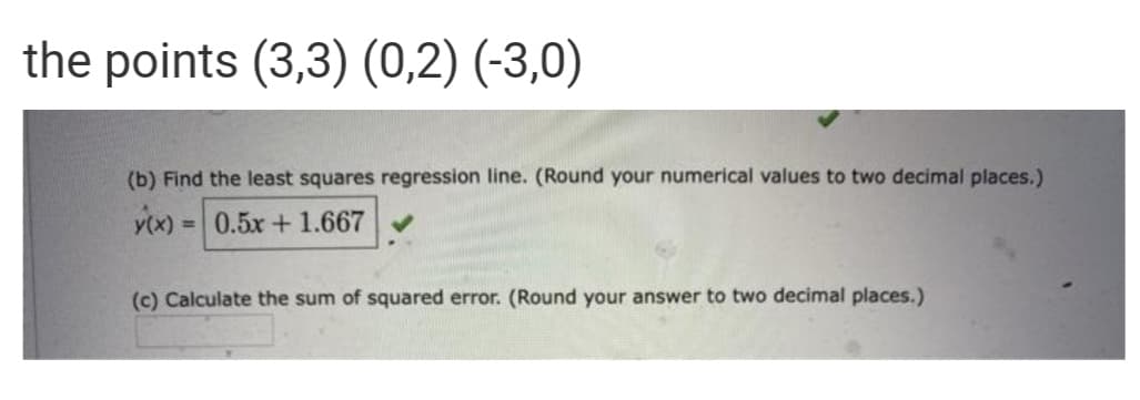 the points (3,3) (0,2) (-3,0)
(b) Find the least squares regression line. (Round your numerical values to two decimal places.)
0.5x+ 1.667
%3D
(c) Calculate the sum of squared error. (Round your answer to two decimal places.)
