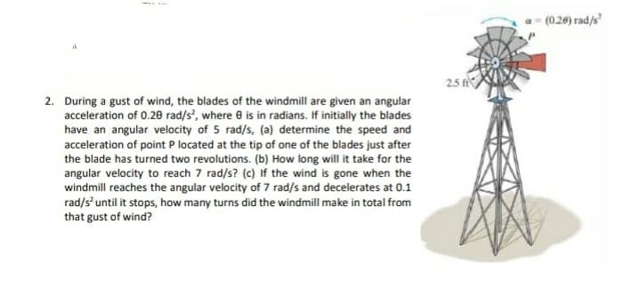 (0.20) rad/s
2.5 t
2. During a gust of wind, the blades of the windmill are given an angular
acceleration of 0.20 rad/s, where 8 is in radians. If initially the blades
have an angular velocity of 5 rad/s, (a) determine the speed and
acceleration of point P located at the tip of one of the blades just after
the blade has turned two revolutions. (b) How long will it take for the
angular velocity to reach 7 rad/s? (c) If the wind is gone when the
windmill reaches the angular velocity of 7 rad/s and decelerates at 0.1
rad/s until it stops, how many turns did the windmill make in total from
that gust of wind?
