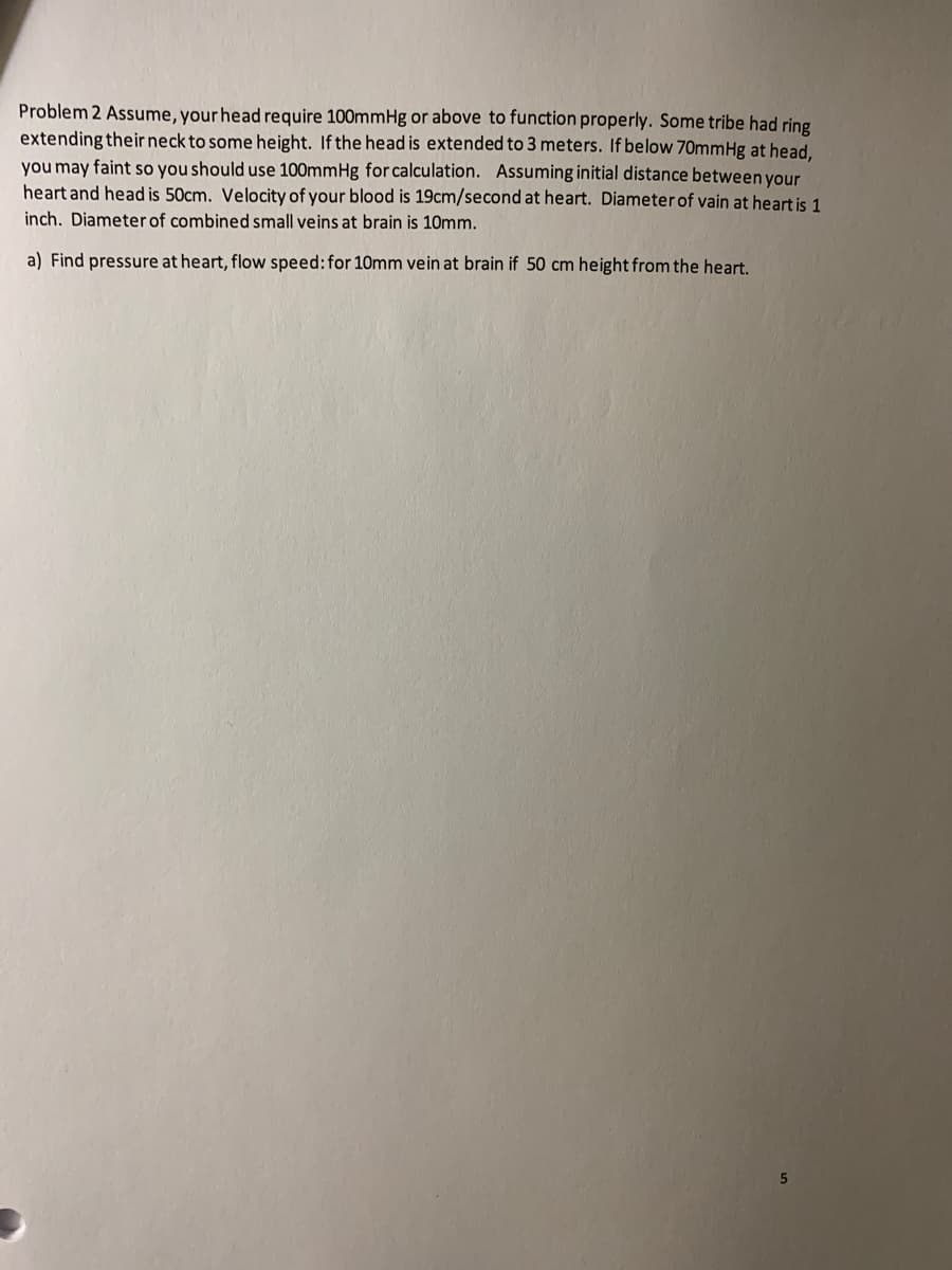 Problem 2 Assume, your head require 100mmHg or above to function properly. Some tribe had ring
extending their neck to some height. If the head is extended to 3 meters. If below 70mmHg at head.
you may faint so you should use 100mmHg for calculation. Assuming initial distance between your
heart and head is 50cm. Velocity of your blood is 19cm/second at heart. Diameter of vain at heart is 1
inch. Diameter of combined small veins at brain is 10mm.
a) Find pressure at heart, flow speed:for 10mm vein at brain if 50 cm height from the heart.
