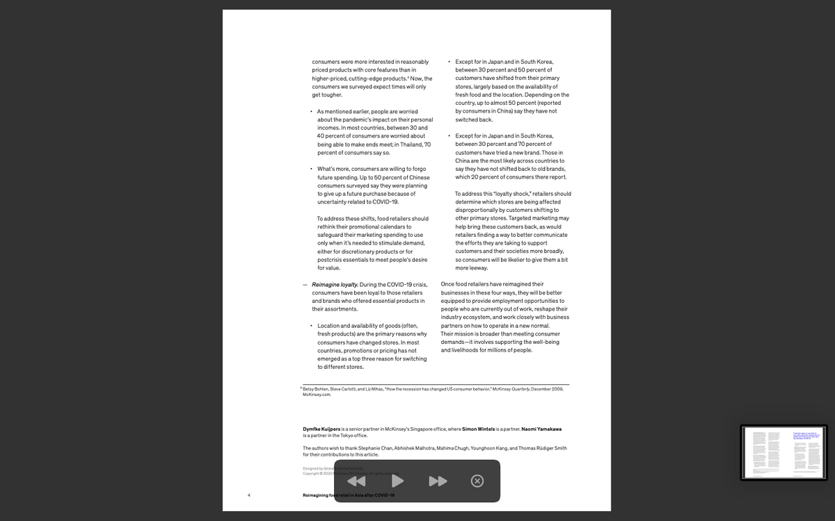 consumers were more interested in reasonably
• Except for in Japan and in South Korea,
priced products with core features than in
between 30 percent and 50 percent of
customers have shifted from their primary
higher-priced, cutting-edge products. Now, the
consumers we surveyed expect times will only
get tougher.
stores, largely based on the availability of
fresh food and the location. Depending on the
country, up to almost 50 percent (reported
• As mentioned earlier, people are worried
by consumers in China) say they have not
about the pandemic's impact on their personal
switched back.
incomes. In most countries, between 30 and
40 percent of consumers are worried about
• Except for in Japan and in South Korea,
being able to make ends meet; in Thailand, 70
between 30 percent and 70 percent of
percent of consumers say so.
customers have tried a new brand. Those in
China are the most likely across countries to
• What's more, consumers are willing to forgo
say they have not shifted back to old brands,
future spending. Up to 50 percent of Chinese
which 20 percent of consumers there report.
consumers surveyed say they were planning
to give up a future purchase because of
To address this "loyalty shock," retailers should
uncertainty related to COVID-19.
determine which stores are being affected
disproportionally by customers shifting to
To address these shifts, food retailers should
other primary stores. Targeted marketing may
rethink their promotional calendars to
help bring these customers back, as would
safeguard their marketing spending to use
retailers finding a way to better communicate
only when it's needed to stimulate demand,
the efforts they are taking to support
either for discretionary products or for
postcrisis essentials to meet people's desire
customers and their societies more broadly,
so consumers will be likelier to give them a bit
for value.
more leeway.
Reimagine loyalty. During the COVID-19 crisis,
Once food retailers have reimagined their
consumers have been loyal to those retailers
and brands who offered essential products in
businesses in these four ways, they will be better
equipped to provide employment opportunities to
their assortments.
people who are currently out of work, reshape their
industry ecosystem, and work closely with business
• Location and availability of goods (often,
fresh products) are the primary reasons why
consumers have changed stores. In most
partners on how to operate in a new normal.
Their mission is broader than meeting consumer
demands-it involves supporting the well-being
countries, promotions or pricing has not
and livelihoods for millions of people.
emerged as a top three reason for switching
to different stores.
* Betsy Bohlen, Steve Carlotti, and Liz Mihas, "How the recession has changed US consumer behavior," McKinsey Quartery, December 2009,
McKinsey.com.
Dymfke Kuijpers is a senior partner in McKinsey's Singapore office, where Simon Wintels is a partner. Naomi Yamakawa
is a partner in the Tokyo office.
The authors wish to thank Stephanie Chan, Abhishek Malhotra, Mahima Chugh, Younghoon Kang, and Thomas Rüdiger Smith
for their contributions to this article.
Designed by Globadtor Services
Copyright e 2020eraay & Company Allrighta ree
Reimagining foed retail in Asia after COVID-19
