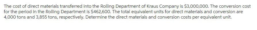 The cost of direct materials transferred into the Rolling Department of Kraus Company is $3,000,000. The conversion cost
for the period in the Rolling Department is $462,600. The total equivalent units for direct materials and conversion are
4,000 tons and 3,855 tons, respectively. Determine the direct materials and conversion costs per equivalent unit.