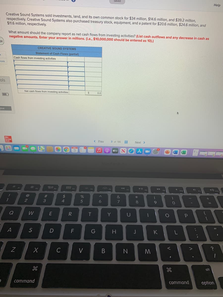 Saved
Help
Creative Sound Systems sold investments, land, and its own common stock for $34 million, $14.6 million, and $39.2 million,
respectively. Creative Sound Systems also purchased treasury stock, equipment, and a patent for $20.6 million, $24.6 million, and
$11.6 million, respectively.
What amount should the company report as net cash flows from investing activities? (List cash outflows and any decrease in cash as
negative amounts. Enter your answer in millions. (I.e., $10,000,000 should be entered as 10).)
31
CREATIVE SOUND SYSTEMS
Statement of Cash Flows (partial)
Cash flows from investing activities
nces
ols
Net cash flows from investing activities
2$
0.0
pse
Hill
< Prev
3 of 56
Next >
dtv
14
FIC
%23
24
&
2
3
5
6.
9
W
E
Y
A
S
F
G
H
K
C
V
alt
command
command
option
V
* 00
B
