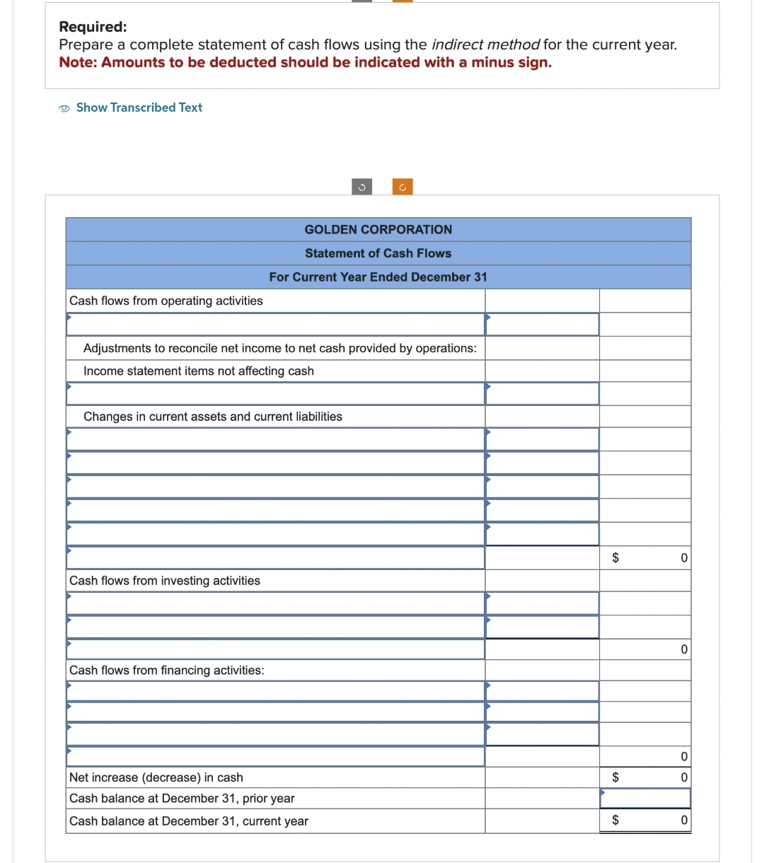 Required:
Prepare a complete statement of cash flows using the indirect method for the current year.
Note: Amounts to be deducted should be indicated with a minus sign.
Show Transcribed Text
Cash flows from operating activities
Adjustments to reconcile net income to net cash provided by operations:
Income statement items not affecting cash
GOLDEN CORPORATION
Statement of Cash Flows
For Current Year Ended December 31
Changes in current assets and current liabilities
Cash flows from investing activities
Cash flows from financing activities:
Net increase (decrease) in cash
Cash balance at December 31, prior year
Cash balance at December 31, current year
$
$
$
0
0
0
0
0