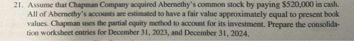 21. Assume that Chapman Company acquired Abernethy's common stock by paying $520,000 in cash.
All of Abernethy's accounts are estimated to have a fair value approximately equal to present book
values. Chapman uses the partial equity method to account for its investment. Prepare the consolida-
tion worksheet entries for December 31, 2023, and December 31, 2024.