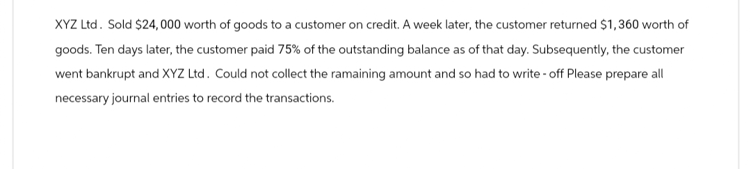 XYZ Ltd. Sold $24,000 worth of goods to a customer on credit. A week later, the customer returned $1,360 worth of
goods. Ten days later, the customer paid 75% of the outstanding balance as of that day. Subsequently, the customer
went bankrupt and XYZ Ltd. Could not collect the ramaining amount and so had to write-off Please prepare all
necessary journal entries to record the transactions.