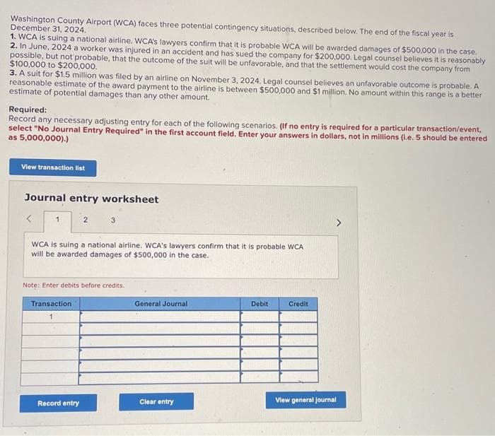 Washington County Airport (WCA) faces three potential contingency situations, described below. The end of the fiscal year is
December 31, 2024.
1. WCA is suing a national airline. WCA's lawyers confirm that it is probable WCA will be awarded damages of $500,000 in the case.
2. In June, 2024 a worker was injured in an accident and has sued the company for $200,000. Legal counsel believes it is reasonably
possible, but not probable, that the outcome of the suit will be unfavorable, and that the settlement would cost the company from
$100,000 to $200,000.
3. A suit for $1.5 million was filed by an airline on November 3, 2024. Legal counsel believes an unfavorable outcome is probable. A
reasonable estimate of the award payment to the airline is between $500,000 and $1 million. No amount within this range is a better
estimate of potential damages than any other amount.
Required:
Record any necessary adjusting entry for each of the following scenarios. (If no entry is required for a particular transaction/event,
select "No Journal Entry Required" in the first account field. Enter your answers in dollars, not in millions (1.e. 5 should be entered
as 5,000,000).)
View transaction list
Journal entry worksheet
1
WCA is suing a national airline. WCA's lawyers confirm that it is probable WCA
will be awarded damages of $500,000 in the case.
3
Note: Enter debits before credits.
Transaction
Record entry
General Journal
Clear entry
Debit
Credit
View general Journal