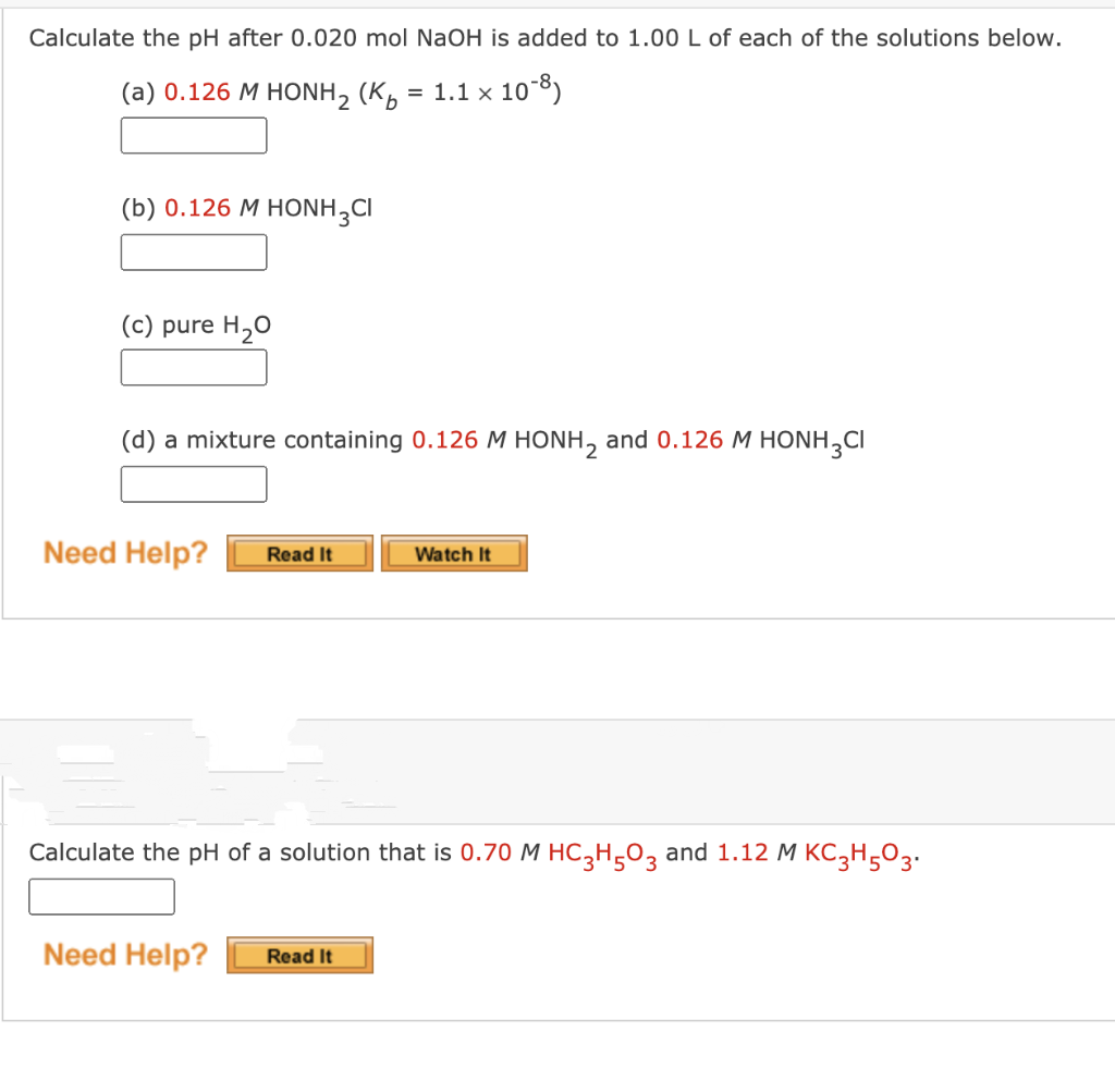 Calculate the pH after 0.020 mol NaOH is added to 1.00 L of each of the solutions below.
(a) 0.126 M HONH, (K
= 1.1 x 10-8)
(b) 0.126 M HONH,CI
(c) pure H,0
(d) a mixture containing 0.126 M HONH, and 0.126 M HONH,CI
Need Help?
Watch It
Read It
Calculate the pH of a solution that is 0.70 M HC,H÷O, and 1.12 M KC3H,O3.
Need Help?
Read It
