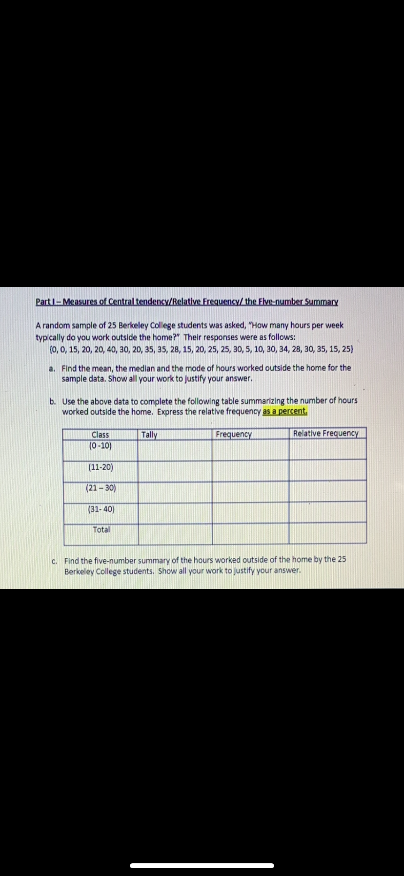 **Part I – Measures of Central Tendency/Relative Frequency/The Five-Number Summary**

A random sample of 25 Berkeley College students was asked, “How many hours per week typically do you work outside the home?” Their responses were as follows:  
{0, 0, 15, 20, 20, 40, 30, 20, 35, 35, 28, 15, 20, 25, 25, 30, 5, 10, 30, 34, 28, 30, 35, 15, 25}

a. **Find the mean, the median and the mode of hours worked outside the home for the sample data. Show all your work to justify your answer.**

b. **Use the above data to complete the following table summarizing the number of hours worked outside the home. Express the relative frequency as a percent.**

| Class  | Tally | Frequency | Relative Frequency |
|--------|-------|-----------|--------------------|
| (0–10) |       |           |                    |
| (11–20)|       |           |                    |
| (21–30)|       |           |                    |
| (31–40)|       |           |                    |
| Total  |       |           |                    |

c. **Find the five-number summary of the hours worked outside of the home by the 25 Berkeley College students. Show all your work to justify your answer.**