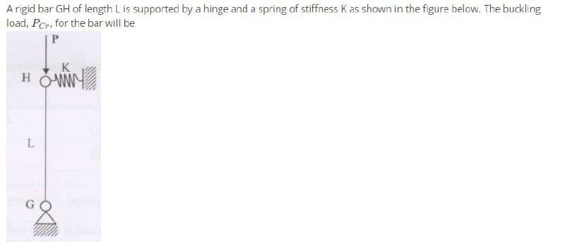 A rigid bar GH of length L is supported by a hinge and a spring of stiffness K as shown in the figure below. The buckling
load, Por, for the bar will be
P
K
HOWN
L