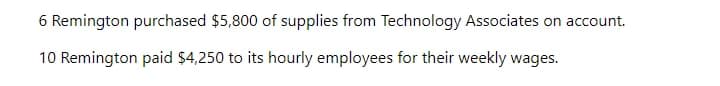 6 Remington purchased $5,800 of supplies from Technology Associates on account.
10 Remington paid $4,250 to its hourly employees for their weekly wages.